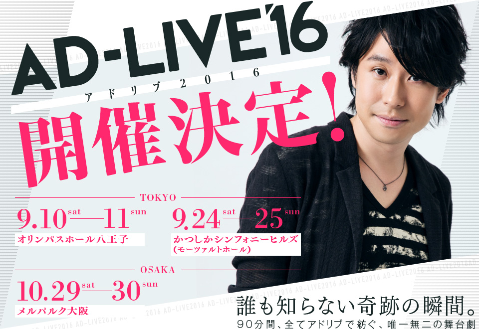 AD-LIVE16 アドリブ2016 開催決定！ TOKYO 9.10sat-11sun オリンパスホール八王子 9.24sat-25sun かつしかシンフォニーヒルズ（モーツァルトホール） OSAKA 10.29sat-30sun メルパルク大阪 誰も知らない奇跡の瞬間。90分間、全てアドリブで紡ぐ、唯一無二の舞台劇