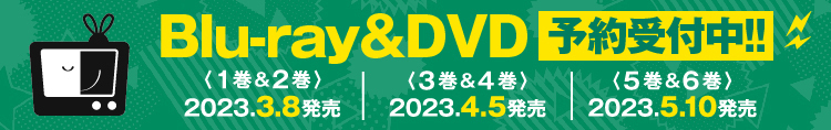 Blu-ray&DVD 予約受付中 〈1巻&2巻〉2023.3.8発売 〈2巻&4巻〉2023.4.5発売 〈5巻&6巻〉2023.5.10発売